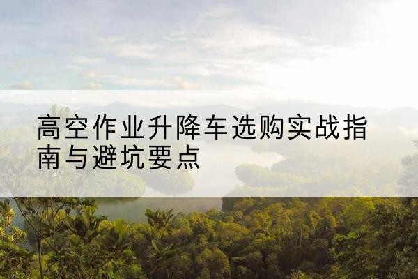 惠安升降车怎么选-高空作业升降车选购实战指南与避坑要点