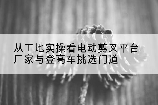 惠安电动剪叉升降平台厂家-从工地实操看电动剪叉平台厂家与登高车挑选门道