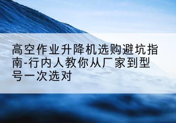 惠安升降平台厂家-高空作业升降机选购避坑指南-行内人教你从厂家到型号一次选对