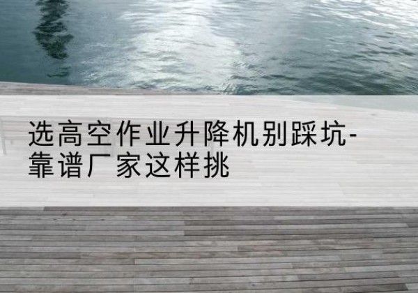 惠安剪叉式升降机厂家-选高空作业升降机别踩坑-靠谱厂家这样挑