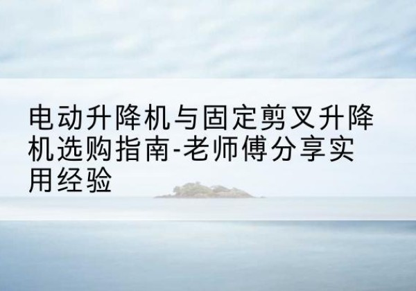 惠安电动升降机怎么选-电动升降机与固定剪叉升降机选购指南-老师傅分享实用经验