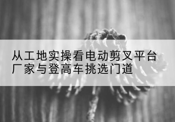 惠安电动剪叉升降平台厂家-从工地实操看电动剪叉平台厂家与登高车挑选门道