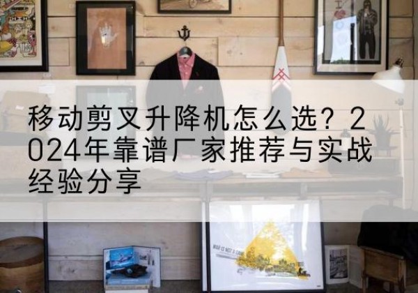 惠安升降平台厂家推荐-移动剪叉升降机怎么选？2024年靠谱厂家推荐与实战经验分享